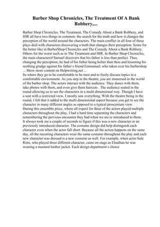 Barber Shop Chronicles, The Treatment Of A Bank
Robbery,...
Barber Shop Chronicles, The Treatment, The Comedy About a Bank Robbery, and
HIR all have two things in common: the search for the truth and how it changes the
perception of the world around the characters. The main conflict in all four of these
plays deal with characters discovering a truth that changes their perception. Some for
the better like in BarberShop Chronicles and The Comedy About a Bank Robbery.
Others for the worst such as in The Treatment and HIR. In Barber Shop Chronicles,
the main characterof Samuel discovers that his father is less than perfect. Thus,
changing the perception, he had of his father being holier than thou and lessening his
seething grudge against his father s friend Emmanuel, who taken over his barbershop
... Show more content on Helpwriting.net ...
Its where they go to be comfortable to be men and to freely discuss topics in a
comfortable environment. As you step in the theatre, you are immersed in the world
of the barber shop. The actors interact with the audience. They dance with them,
take photos with them, and even give them haircuts . The audience seated in the
round allowing us to see the characters in a multi dimensional way. Though I have
a seat with a restricted view, I mostly saw everything. With the theatre being in the
round, I felt that it added to the multi dimensional aspect because you get to see the
character in many different angles as opposed to a typical proscenium view.
During this ensemble piece, where all expect for three of the actors played multiple
characters throughout the play, I had a hard time separating the characters and
remembering the pervious encounter they had when we are re introduced to them.
It always took me a couple of seconds to figure if this was a new character or an
previously introduced character. The costume design did help distinguish each
character even when the actor fall short. Because all the action happens on the same
day, all the recurring characters wear the same costume throughout the play and each
new character was dressed is a new costume as well. For example, when actor Sule
Rimi, who played three different character, came on stage as Elnathan he was
wearing a mustard leather jacket. Each design department s choice
 
