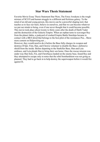 Star Wars Thesis Statement
Favorite Movie Essay Thesis Statement Star Wars, The Force Awakens is the rough
mixture of SCI FI and human struggle in a different and fictitious galaxy. To the
mind of an old and young person, this movie can be a powerful shaping tool, that
teaches us to face our fears, believe in ourselves, and that we can become whatever
we put our minds to being, even if one never thought that it could become possible.
This movie took place about twenty to thirty years after the death of Darth Vader
and the destruction of the Galactic Empire. When an orphan turns to scavenger Rey
from the planet Jakku, a junkyard of crashed Empire Battle Starships became in
contact with a BB 8 droid that belongs to the best pilot of the resistances Poe... Show
more content on Helpwriting.net ...
However, they would need to do it before the Base fully charges its weapon and
destroys D Qar. Finn, Han, and Chewie volunteer to disable the Base s defensive
shield from the inside. Before departing to the Starkiller Base, Han and Leia
embrace, and Leia pleads Han to bring their son home. Ones the rescue mission was
under way Han Solo, Fin, and Chewbacca landed on the enemy base, found Rey and
they attempted to escape only to notes that the rebel bombardment was not going as
planned. They had to go back in to help destroy the superweapon before it would fire
against D,
 