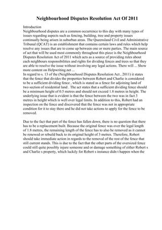 Neighbourhood Disputes Resolution Act Of 2011
Introduction
Neighbourhood disputes are a common occurrence to this day with many types of
issues regarding aspects such as fencing, building, tree and property issues
continually being arisen in suburban areas. The Queensland Civil and Administrative
Tribunal (QCAT) is an establishment that contains certain laws and rules which help
resolve any issues that are to come up between one or more parties. The main source
of act that will be used most commonly throughout this piece is the Neighbourhood
Disputes Resolution Act of 2011 which acts as a source of providing rules about
each neighbours responsibilities and rights for dividing fences and trees so that they
are able to resolve the issue without involving any legal actions. There will ... Show
more content on Helpwriting.net ...
In regard to s. 13 of the (Neighbourhood Disputes Resolution Act , 2011) it states
that the fence that divides the properties between Robert and Charlie is considered
to be a sufficient dividing fence , which is stated as a fence for adjoining land of
two section of residential land . The act states that a sufficient dividing fence should
be a minimum height of 0.5 metres and should not exceed 1.8 metres in height. The
underlying issue that is evident is that the fence between the two was in fact 3
metres in height which is well over legal limits. In addition to this, Robert had an
inspection on the fence and discovered that the fence was not in appropriate
condition for it to stay there and he did not take actions to apply for the fence to be
removed.
Due to the fact that part of the fence has fallen down, there is no question that there
has to be a replacement built. Because the original fence was over the legal length
of 1.8 metres, the remaining length of the fence has to also be removed as it cannot
be renewed or rebuild back to its original height of 3 metres. Therefore, Robert
should take immediate action in regards to the removal of the rest of the fence that
still current stands. This is due to the fact that the other parts of the oversized fence
could still quite possibly injure someone and or damage something of either Robert s
and Charlie s property, which luckily for Robert s instance didn t happen when the
 