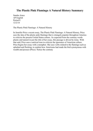 The Plastic Pink Flamingo A Natural History Summary
Sandra Arace
AP English
Period E
12/2/14
The Plastic Pink Flamingo: A Natural History
In Jennifer Price s recent essay, The Plastic Pink Flamingo: A Natural History, Price
uses the idea of the plastic pink flamingo that is strangely popular throughout America
to criticize the present United States culture. As expected from the contrary words
plastic and natural in just the title of her essay, this passage is driven by irony. With
that said, Price uses a satirical tone to criticize the ignorance of American culture.
Price begins her essay with a metaphor. She uses verbs related to the flamingo such as
splashed and flocking, to explain how Americans had made the bird synonymous with
wealth and pizzazz (Price). Notice the contrary
 