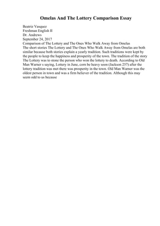 Omelas And The Lottery Comparison Essay
Beatriz Vasquez
Freshman English II
Dr. Andrews
September 24, 2017
Comparison of The Lottery and The Ones Who Walk Away from Omelas
The short stories The Lottery and The Ones Who Walk Away from Omelas are both
similar because both stories explain a yearly tradition. Such traditions were kept by
the people to keep the happiness and prosperity of the town. The tradition of the story
The Lottery was to stone the person who won the lottery to death. According to Old
Man Warner s saying, Lottery in June, corn be heavy soon (Jackson 257) after the
lottery tradition was met there was prosperity in the town. Old Man Warner was the
oldest person in town and was a firm believer of the tradition. Although this may
seem odd to us because
 