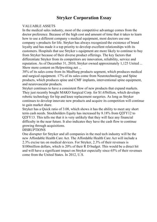 Stryker Corporation Essay
VALUABLE ASSETS
In the medical sales industry, most of the competitive advantage comes from the
doctor preference. Because of the high cost and amount of time that it takes to learn
how to use a different company s medical equipment, most doctors use one
company s products for life. Stryker has always recognized the existence of brand
loyalty and has made it a top priority to develop excellent relationships with its
customers. Hospitals that use Stryker s equipment are more likely to continue to buy
from Stryker because of their diverse product offerings. The key factors that
differentiate Stryker from its competitors are innovation, reliability, service and
reputation. As of December 31, 2010, Stryker owned approximately 1,125 United ...
Show more content on Helpwriting.net ...
38% of its sales come from its MedSurg products segment, which produces medical
and surgical equipment. 17% of its sales come from Neurotechnology and Spine
products, which produces spine and CMF implants, interventional spine equipment,
and neurovascular products.
Stryker continues to have a consistent flow of new products that expand markets.
They just recently bought MAKO Surgical Corp. for $1.65billion, which develops
robotic technology for hip and knee replacement surgeries. As long as Stryker
continues to develop innovate new products and acquire its competition will continue
to gain market share.
Stryker has a Quick ratio of 3.08, which shows it has the ability to meet any short
term cash needs. Stockholders Equity has increased by 8.18% from Q2FY12 to
Q2FY13. This tells me that it is very unlikely that they will face any financial
difficulty in the near future. It also indicates they have the cash flow to continue
growing through acquisitions.
DISRUPTIONS
One disrupter for Stryker and all companies in the med tech industry will be the
new Affordable Health Care Act. The Affordable Health Care Act will include a
2.3% excise tax on medical devices. For Stryker, 2.3% of their revenues is
$100million dollars, which is 20% of their R D budget. This would be a direct hit
and will have a significant impact on Stryker especially since 65% of their revenues
come from the United States. In 2012, U.S.
 