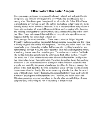 Ellen Foster Ellen Foster Analysis
Have you ever experienced being sexually abused, violated, and maltreated by the
own people you consider or was grown to love? Well, stay tuned because that s
exactly what Ellen Foster goes through with her alcoholic of a father. Ellen Foster
is a headstrong eleven year old girl who suffers much abuse in her young life, she is
sexually abused by her alcoholic father and, as he is unemployed and very seldom at
home, she must adopt all household responsibilities, such as paying bills, shopping,
and cooking. Through the use of first person, tone, and flashbacks the author shows
that Ellen, Foster had a very difficult childhood even after she moved from what
happened but the past comes back to haunt her.
In the passage, the author describes ... Show more content on Helpwriting.net ...
Typically, feeling execrate or passionately hating someone means that you don t have
a friendly or good relationship with the person. Therefore, the author shows that Ellen
never had a good relationship with her dad because of everything he made her and
her mother go through. Next, the author describes Ellen has an unforgettable person,
who clearly has not moved or buried the pass. The author uses countless flashbacks
like the big storm that came before the unfortunate death of her mother. Typically
this means that if other storms were to come Ellen would remember the big storm
that occurred on the day her mother died. Therefore, the author shows that anything
Ellen does is just a constant reminder of the past and unfortunates events like the
way she was treated by the people who claimed loved her. In this next passage, the
creator of this book describes the tone, the narrator uses a very sad tone to describe
her emotions about her family. The author uses crazy when he describes the mental
state of Ellen Foster s family. Typically, this means that Ellen Foster has lived with
a bunch of psychopaths and incapable to love. Therefore, the author shows that
Ellen is expressing a very sad tone about her family when she adds I figure I made
out pretty easy considering the rest of my family is either dead or
 