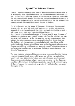 Eye Of The Beholder Themes
There is a ancient evil stirring in the town of Waterdeep and no one knows what it
is. All evidence seem to point towards the vast labyrinth of tunnels beneath the city
and a group of heroes is needed to purge it. It s up to you to explore the tunnels and
find out what evil plot is brewing. Well that and grab as much treasure as you can as
you have full rights of Marque to keep everything interesting you find.And so begins
your quest on the 5th day of Marpenoth in the year of shadows.
Eye of the Beholder is a first person RPG that uses the Advance Dungeons and
Dragons rules so a bit of rule studying is needed before jumping into the game.
Although all of the dice rolling and other things are handled behind the scenes it s
still a good idea ... Show more content on Helpwriting.net ...
Since I hate drawing maps I was lost most of the time but with some clever use of
redundant items you can leave yourself a handy trail. You also only have one save
spot so to avoid heartache I advice you copy your old savegames to a save place
before trying something dangerous. A nice touch is that from time to time you
find the bones of a character that wasn t so lucky in their quest. These can be
carried back to the dwarves who will then resurrect the character to join your party.
You start out with four initial characters you create yourself although any character
can be dropped to make space for a new one. As long as you don t go over your
limited of six characters.
The game is packed with traps, hidden rooms, secret passages and portals. Making
your way through all this is quite a achievement and only the very patient (and
lucky) while make it down to the bottom level and still remain sane. Fortunately
there are some portals that can teleport you around providing you find the correct
portal keys. This is handy for backtracking up to the higher levels without trudging
all the way back up. Just remember to keep notes of what leads where and search
thoroughly for the
 
