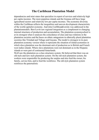 The Caribbean Plantation Model
dependencies and mini states that specialize in export of services and relatively high
per capita incomes. The more populous islands and the Guianas still have large
agricultural sectors and relatively low per capita incomes. The economic diversity
within the Caribbean reflects the inequalities and uneven development characteristic
of the world capitalist economy. And intra Caribbeandiversity was addressed in the
plantationmodels. Best Levitt saw regional integration as a complement to changing
internal structures of production and accumulation. The plantation economyschool is
at its strongest when it analyses the coincidence of class and race relations in the
plantation societies and the bases on ethnic antagonism in ethnically plural plantation
societies like Trinidad and Tobago and Guyana. The model is strongest in its pure
plantation economy version where it represents the situation of island economies in
which slave plantation was the dominant unit of production as in British and French
west indies islands. Where slave plantations were not dominant as in the Hispanic
islands or were part of continental hinterlands.
Wolf saw the plantation as a class structures system. He believed that there was an
old style and new style plantation system. On the old style plantation system, the
workers were responsible for producing the surplus and also feed the owner, his
family, service him, and to feed the workforce. The old style plantation system
reinforces the paternalistic
 