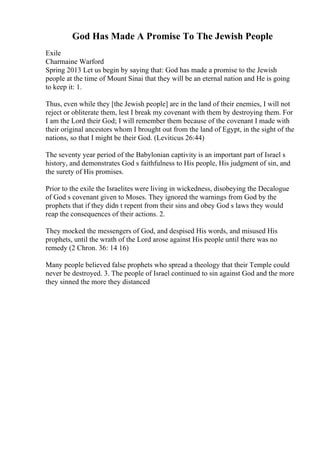 God Has Made A Promise To The Jewish People
Exile
Charmaine Warford
Spring 2013 Let us begin by saying that: God has made a promise to the Jewish
people at the time of Mount Sinai that they will be an eternal nation and He is going
to keep it: 1.
Thus, even while they [the Jewish people] are in the land of their enemies, I will not
reject or obliterate them, lest I break my covenant with them by destroying them. For
I am the Lord their God; I will remember them because of the covenant I made with
their original ancestors whom I brought out from the land of Egypt, in the sight of the
nations, so that I might be their God. (Leviticus 26:44)
The seventy year period of the Babylonian captivity is an important part of Israel s
history, and demonstrates God s faithfulness to His people, His judgment of sin, and
the surety of His promises.
Prior to the exile the Israelites were living in wickedness, disobeying the Decalogue
of God s covenant given to Moses. They ignored the warnings from God by the
prophets that if they didn t repent from their sins and obey God s laws they would
reap the consequences of their actions. 2.
They mocked the messengers of God, and despised His words, and misused His
prophets, until the wrath of the Lord arose against His people until there was no
remedy (2 Chron. 36: 14 16)
Many people believed false prophets who spread a theology that their Temple could
never be destroyed. 3. The people of Israel continued to sin against God and the more
they sinned the more they distanced
 