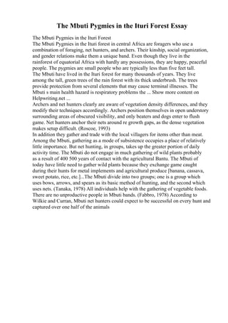 The Mbuti Pygmies in the Ituri Forest Essay
The Mbuti Pygmies in the Ituri Forest
The Mbuti Pygmies in the Ituri forest in central Africa are foragers who use a
combination of foraging, net hunters, and archers. Their kinship, social organization,
and gender relations make them a unique band. Even though they live in the
rainforest of equatorial Africa with hardly any possessions, they are happy, peaceful
people. The pygmies are small people who are typically less than five feet tall.
The Mbuti have lived in the Ituri forest for many thousands of years. They live
among the tall, green trees of the rain forest with its thick underbrush. The trees
provide protection from several elements that may cause terminal illnesses. The
Mbuti s main health hazard is respiratory problems the ... Show more content on
Helpwriting.net ...
Archers and net hunters clearly are aware of vegetation density differences, and they
modify their techniques accordingly. Archers position themselves in open understory
surrounding areas of obscured visibility, and only beaters and dogs enter to flush
game. Net hunters anchor their nets around re growth gaps, as the dense vegetation
makes setup difficult. (Roscoe, 1993)
In addition they gather and trade with the local villagers for items other than meat.
Among the Mbuti, gathering as a mode of subsistence occupies a place of relatively
little importance. But net hunting, in groups, takes up the greater portion of daily
activity time. The Mbuti do not engage in much gathering of wild plants probably
as a result of 400 500 years of contact with the agricultural Bantu. The Mbuti of
today have little need to gather wild plants because they exchange game caught
during their hunts for metal implements and agricultural produce [banana, cassava,
sweet potato, rice, etc.]...The Mbuti divide into two groups; one is a group which
uses bows, arrows, and spears as its basic method of hunting, and the second which
uses nets. (Tanaka, 1978) All individuals help with the gathering of vegetable foods.
There are no unproductive people in Mbuti bands. (Fabbro, 1978) According to
Wilkie and Curran, Mbuti net hunters could expect to be successful on every hunt and
captured over one half of the animals
 