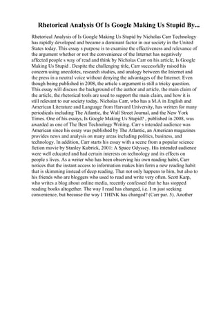 Rhetorical Analysis Of Is Google Making Us Stupid By...
Rhetorical Analysis of Is Google Making Us Stupid by Nicholas Carr Technology
has rapidly developed and became a dominant factor in our society in the United
States today. This essay s purpose is to examine the effectiveness and relevance of
the argument whether or not the convenience of the Internet has negatively
affected people s way of read and think by Nicholas Carr on his article, Is Google
Making Us Stupid . Despite the challenging title, Carr successfully raised his
concern using anecdotes, research studies, and analogy between the Internet and
the press in a neutral voice without denying the advantages of the Internet. Even
though being published in 2008, the article s argument is still a tricky question.
This essay will discuss the background of the author and article, the main claim of
the article, the rhetorical tools are used to support the main claim, and how it is
still relevant to our society today. Nicholas Carr, who has a M.A in English and
American Literature and Language from Harvard University, has written for many
periodicals including The Atlantic, the Wall Street Journal, and the New York
Times. One of his essays, Is Google Making Us Stupid? , published in 2008, was
awarded as one of The Best Technology Writing. Carr s intended audience was
American since his essay was published by The Atlantic, an American magazines
provides news and analysis on many areas including politics, business, and
technology. In addition, Carr starts his essay with a scene from a popular science
fiction movie by Stanley Kubrick, 2001: A Space Odyssey. His intended audience
were well educated and had certain interests on technology and its effects on
people s lives. As a writer who has been observing his own reading habit, Carr
notices that the instant access to information makes him form a new reading habit
that is skimming instead of deep reading. That not only happens to him, but also to
his friends who are bloggers who used to read and write very often. Scott Karp,
who writes a blog about online media, recently confessed that he has stopped
reading books altogether. The way I read has changed, i.e. I m just seeking
convenience, but because the way I THINK has changed? (Carr par. 5). Another
 