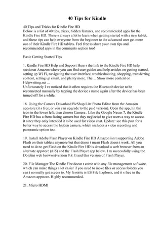 40 Tips for Kindle
40 Tips and Tricks for Kindle Fire HD
Below is a list of 40 tips, tricks, hidden features, and recommended apps for the
Kindle Fire HD. There s always a lot to learn when getting started with a new tablet,
and these tips can help everyone from the beginner to the advanced user get more
out of their Kindle Fire HD tablets. Feel free to share your own tips and
recommended apps in the comments section too!
Basic Getting Started Tips
1. Kindle Fire HD Help and Support Here s the link to the Kindle Fire HD help
sectionat Amazon where you can find user guides and help articles on getting started,
setting up Wi Fi, navigating the user interface, troubleshooting, shopping, transferring
content, setting up email, and plenty more. The ... Show more content on
Helpwriting.net ...
Unfortunately I ve noticed that it often requires the Bluetooth device to be
reconnected manually by tapping the device s name again after the device has been
turned off for a while.
18. Using the Camera Download PicShop Lite Photo Editor from the Amazon
appstore (it s free, or you can upgrade to the paid version). Open the app, hit the
icon in the lower left, then choose Camera . Like the Google Nexus 7, the Kindle
Fire HD has a front facing camera but they neglected to give users a way to access
it since they only intended it to be used for video chat. Update: see this post for a
better way to access the hidden camera, which includes a video recording and
panoramic option too.
19. Install Adobe Flash Player on Kindle Fire HD Amazon isn t supporting Adobe
Flash on their tablets anymore but that doesn t mean Flash doesn t work. All you
need to do to get Flash on the Kindle Fire HD is download a web browser from an
alternate appstore (#15) and the Flash Player app below. I m successfully using the
Dolphin web browser(version 8.8.1) and this version of Flash Player.
20. File Manager The Kindle Fire doesn t come with any file management software,
which can make things a lot easier if you need to move files or access folders you
can t normally get access to. My favorite is ES File Explorer, and it s free in the
Amazon appstore. Highly recommended.
21. Micro HDMI
 