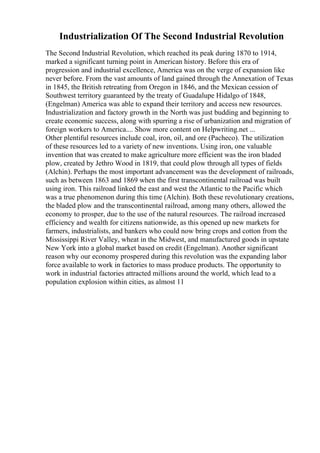 Industrialization Of The Second Industrial Revolution
The Second Industrial Revolution, which reached its peak during 1870 to 1914,
marked a significant turning point in American history. Before this era of
progression and industrial excellence, America was on the verge of expansion like
never before. From the vast amounts of land gained through the Annexation of Texas
in 1845, the British retreating from Oregon in 1846, and the Mexican cession of
Southwest territory guaranteed by the treaty of Guadalupe Hidalgo of 1848,
(Engelman) America was able to expand their territory and access new resources.
Industrialization and factory growth in the North was just budding and beginning to
create economic success, along with spurring a rise of urbanization and migration of
foreign workers to America.... Show more content on Helpwriting.net ...
Other plentiful resources include coal, iron, oil, and ore (Pacheco). The utilization
of these resources led to a variety of new inventions. Using iron, one valuable
invention that was created to make agriculture more efficient was the iron bladed
plow, created by Jethro Wood in 1819, that could plow through all types of fields
(Alchin). Perhaps the most important advancement was the development of railroads,
such as between 1863 and 1869 when the first transcontinental railroad was built
using iron. This railroad linked the east and west the Atlantic to the Pacific which
was a true phenomenon during this time (Alchin). Both these revolutionary creations,
the bladed plow and the transcontinental railroad, among many others, allowed the
economy to prosper, due to the use of the natural resources. The railroad increased
efficiency and wealth for citizens nationwide, as this opened up new markets for
farmers, industrialists, and bankers who could now bring crops and cotton from the
Mississippi River Valley, wheat in the Midwest, and manufactured goods in upstate
New York into a global market based on credit (Engelman). Another significant
reason why our economy prospered during this revolution was the expanding labor
force available to work in factories to mass produce products. The opportunity to
work in industrial factories attracted millions around the world, which lead to a
population explosion within cities, as almost 11
 