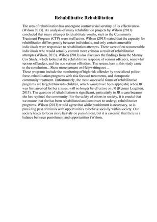 Rehabilitative Rehabilitation
The area of rehabilitation has undergone controversial scrutiny of its effectiveness
(Wilson 2013). An analysis of many rehabilitation projects by Wilson (2013)
concluded that many attempts to rehabilitate youths, such as the Community
Treatment Program (CTP) were ineffective. Wilson (2013) stated that the capacity for
rehabilitation differs greatly between individuals, and only certain amenable
individuals were responsive to rehabilitation attempts. There were often nonamenable
individuals who would actually commit more crimeas a result of rehabilitative
attempts (Wilson, 2013). Wilson (2013) also discusses the findings from the Murray
Cox Study, which looked at the rehabilitative response of serious offender, somewhat
serious offenders, and the non serious offenders. The researchers in this study came
to the conclusion... Show more content on Helpwriting.net ...
These programs include the monitoring of high risk offender by specialized police
force, rehabilitation programs with risk focused treatments, and therapeutic
community treatment. Unfortunately, the most successful forms of rehabilitative
programs are targeted towards children, which would have been applicable when JR
was first arrested for her crimes, will no longer be effective on JR (Reiman Leighton,
2013). The question of rehabilitation is significant, particularly in JR s case because
she has rejoined the community. For the safety of others in society, it is crucial that
we ensure that she has been rehabilitated and continues to undergo rehabilitative
programs. Wilson (2013) would agree that while punishment is necessary, so is
providing past criminals with opportunities to behave socially within society. Our
society tends to focus more heavily on punishment, but it is essential that there is a
balance between punishment and opportunities (Wilson,
 