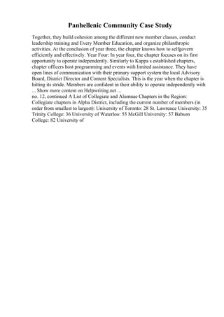 Panhellenic Community Case Study
Together, they build cohesion among the different new member classes, conduct
leadership training and Every Member Education, and organize philanthropic
activities. At the conclusion of year three, the chapter knows how to selfgovern
efficiently and effectively. Year Four: In year four, the chapter focuses on its first
opportunity to operate independently. Similarly to Kappa s established chapters,
chapter officers host programming and events with limited assistance. They have
open lines of communication with their primary support system the local Advisory
Board, District Director and Content Specialists. This is the year when the chapter is
hitting its stride. Members are confident in their ability to operate independently with
... Show more content on Helpwriting.net ...
no. 12, continued A List of Collegiate and Alumnae Chapters in the Region:
Collegiate chapters in Alpha District, including the current number of members (in
order from smallest to largest): University of Toronto: 28 St. Lawrence University: 35
Trinity College: 36 University of Waterloo: 55 McGill University: 57 Babson
College: 82 University of
 