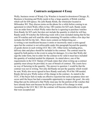 Contracts assignment 4 Essay
Wally, business owner of Windy City Watches is located in downtown Chicago, IL.
Business is booming and Wally needs to buy a large quantity of Rolek watches
which sell for $50 apiece. He calls Randy Rolek, the wholesaler located in
Milwaukee WI. They discuss terms on the phone for a while before coming to an
agreement in which Wally offers to buy 100 watches for $25 each. Randy sends
over an order form in which Wally states that he is agreeing to purchase watches
from Randy for $25 each, but does not include the quantity in which he will buy.
Randy sends 50 watches the following week with a note included stating that he has
sent 50 watches and will send the other remaining 50 watches within a few days but
includes the bill for the full... Show more content on Helpwriting.net ...
A writing is not insufficient because it omits or incorrectly states a term agreed
upon but the contract is not enforceable under this paragraph beyond the quantity
of goods shown in such writing UCC В§ 2 201. Other terms including price,
delivery date and place should be included in the contract. The contract must be
signed by both parties in the event in suing for damages. It is true that Wally did
sign the order form, but in order for the contract to be valid it must have included
the quantity of watched needed for shipment. As stated above, one of the
requirements in the UCC Statute of Frauds states that when writing up a contract
quantity must always be provided, in case of breach of contract. The courts have
no way of factoring in the quantity. The answer to question 1 would be that the
contract was not in writing. Not only did Randy not put the quantity which would
be sent, Wally also never agreed to have Randy send only 50 of the 100 needed.
Randy did not give Wally notice of the change in the contract. As stated in the
UCC, if the buyer fails to make an effective rejection but such acceptance does not
occur until the buyer has had a reasonable opportunity to inspect the good , the only
thing that can be enforced is that Wally must pay for the portion of the watches that
have already been sent because he did not give notice of his change in mind.
According to the UCC В§ 2 201 the contract will become enforceable to the goods
that were accepted and
 
