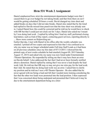 Hrm 531 Week 2 Assignment
Daniel emphasized how strict the entertainment departments budget were that I
caused them to go over budget by not taking breaks and that from there on out I
would be getting scheduled 28 hours a week. David changed my time sheet and
added breaks on days that I did not take breaks. Daniel also stated that by the timeI
had replied to Davids missed time punch text that the time sheet was already sent
in. I asked Daniel how this could be corrected and he told me he would have to check
with HR but that I could just not clock out for 3 days. Daniel also asked me I meant
by I was doing lead work . I replied by telling him I lead my staff, performed closing
lead duties; such as End of Day report, contacting guest services, reporting directly to
... Show more content on Helpwriting.net ...
Earlier that day, I met with Daniel in his office after the weekly schedule was
emailed. I printed off two copies and expressed to him that I was confused as to
why my name was no longer scheduled under Full time Staff Leads as it had been
on all previous schedules since my hire date of 07/13/2015. I showed him the
printed copy of next weeks schedule he had emailed (August 09, 2015 Saturday
August 15, 2015) and asked why my name was now listed under Entertainment
/Theater Operations. He responded by telling me that it may have been an error
on Davids behalf. I also addressed the fact that I had never been formally notified
about a demotion. Daniel replied by stating that I was never a lead despite the lead
work I did. He told me that HR may or may not give me retro pay for the lead work
that I did. He stated that me doing lead work was an error. I asked him to clarify
my position and he told me I was a 4D Theater Operator . He also added that he
never agreed with me being a lead and felt that I needed more training considering the
fact that the other two leads were promoted into the lead position. I then expressed
that I was concerned about being underpaid and presented that I believed it may be
due to the entertainment department being on a strict
 