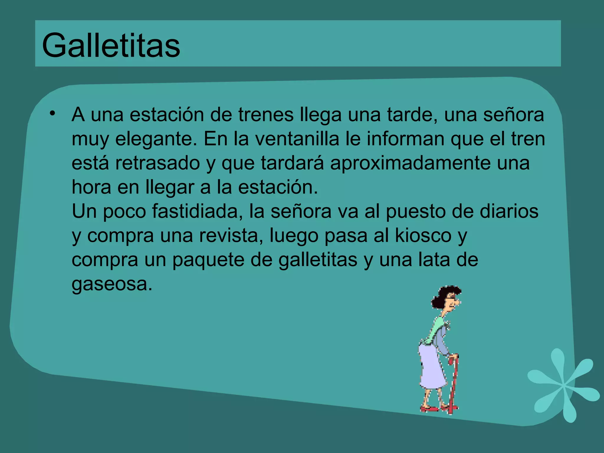 Galletitas A una estación de trenes llega una tarde, una señora muy elegante. En la ventanilla le informan que el tren está retrasado y que tardará aproximadamente una hora en llegar a la estación. Un poco fastidiada, la señora va al puesto de diarios y compra una revista, luego pasa al kiosco y compra un paquete de galletitas y una lata de gaseosa. 