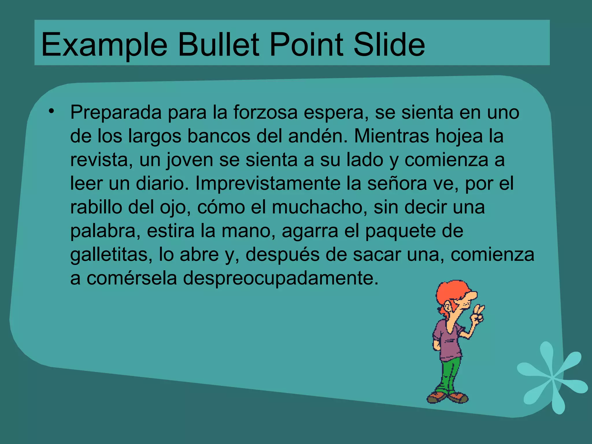 Example Bullet Point Slide Preparada para la forzosa espera, se sienta en uno de los largos bancos del andén. Mientras hojea la revista, un joven se sienta a su lado y comienza a leer un diario. Imprevistamente la señora ve, por el rabillo del ojo, cómo el muchacho, sin decir una palabra, estira la mano, agarra el paquete de galletitas, lo abre y, después de sacar una, comienza a comérsela despreocupadamente. 