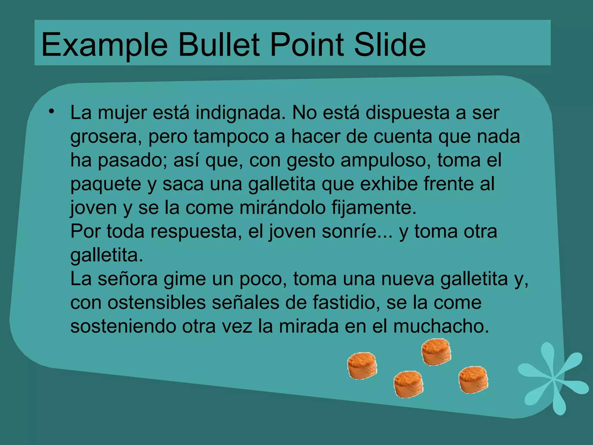 Example Bullet Point Slide La mujer está indignada. No está dispuesta a ser grosera, pero tampoco a hacer de cuenta que nada ha pasado; así que, con gesto ampuloso, toma el paquete y saca una galletita que exhibe frente al joven y se la come mirándolo fijamente. Por toda respuesta, el joven sonríe... y toma otra galletita. La señora gime un poco, toma una nueva galletita y, con ostensibles señales de fastidio, se la come sosteniendo otra vez la mirada en el muchacho. 