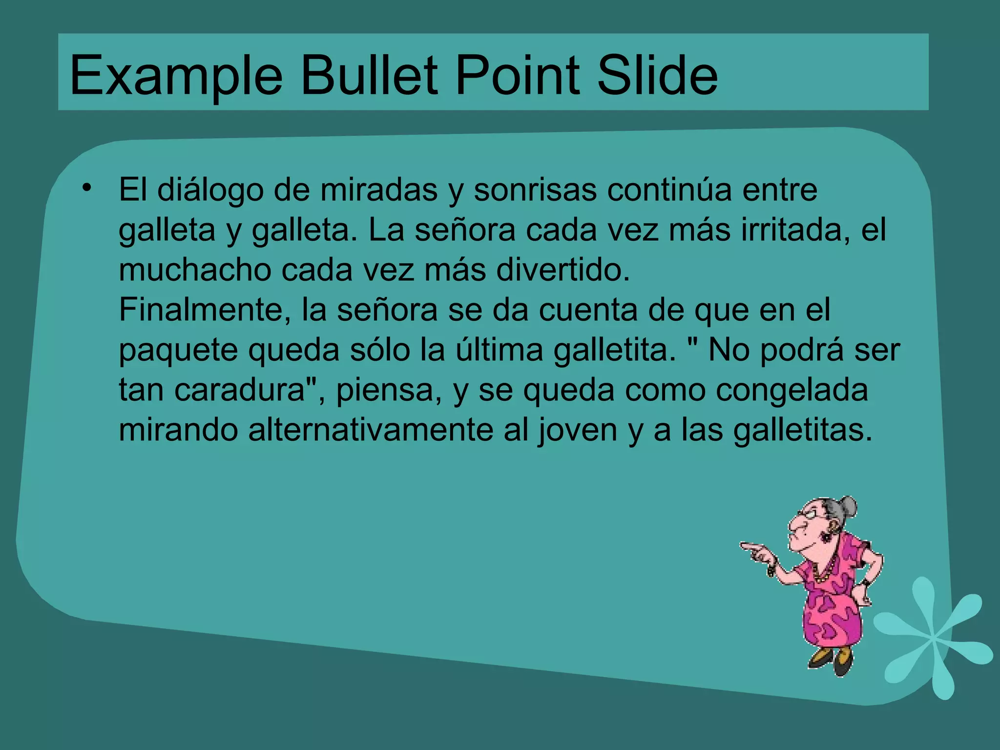 Example Bullet Point Slide El diálogo de miradas y sonrisas continúa entre galleta y galleta. La señora cada vez más irritada, el muchacho cada vez más divertido. Finalmente, la señora se da cuenta de que en el paquete queda sólo la última galletita. &quot; No podrá ser tan caradura&quot;, piensa, y se queda como congelada mirando alternativamente al joven y a las galletitas. 