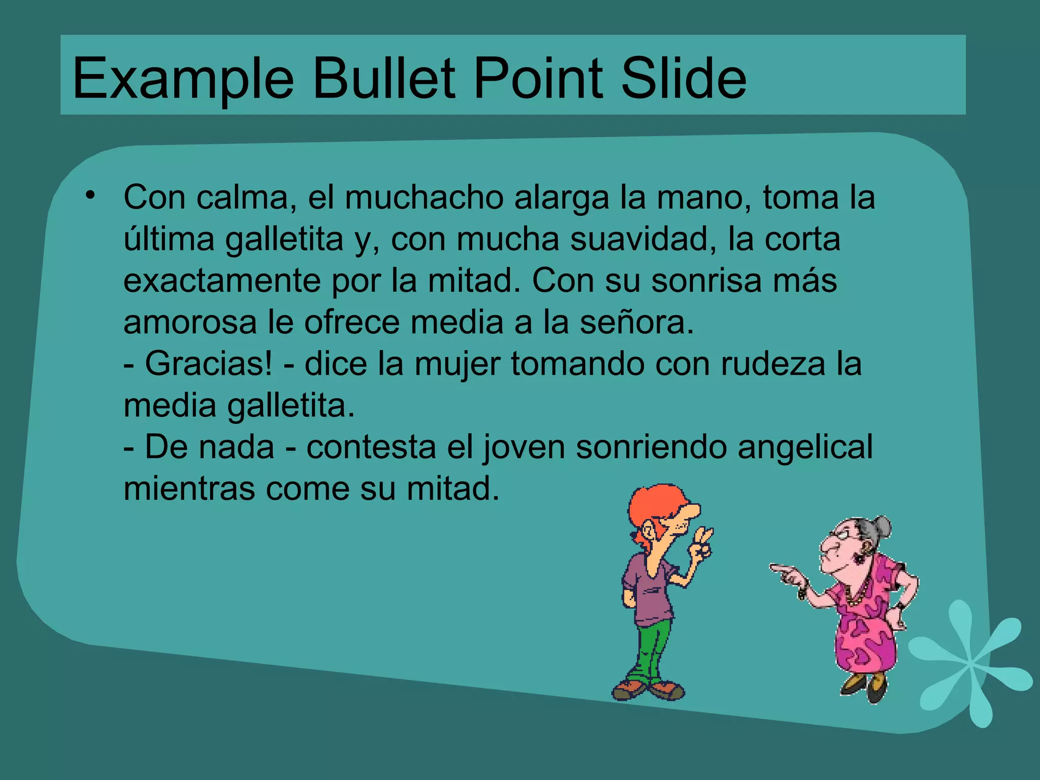 Example Bullet Point Slide Con calma, el muchacho alarga la mano, toma la última galletita y, con mucha suavidad, la corta exactamente por la mitad. Con su sonrisa más amorosa le ofrece media a la señora. - Gracias! - dice la mujer tomando con rudeza la media galletita. - De nada - contesta el joven sonriendo angelical mientras come su mitad. 