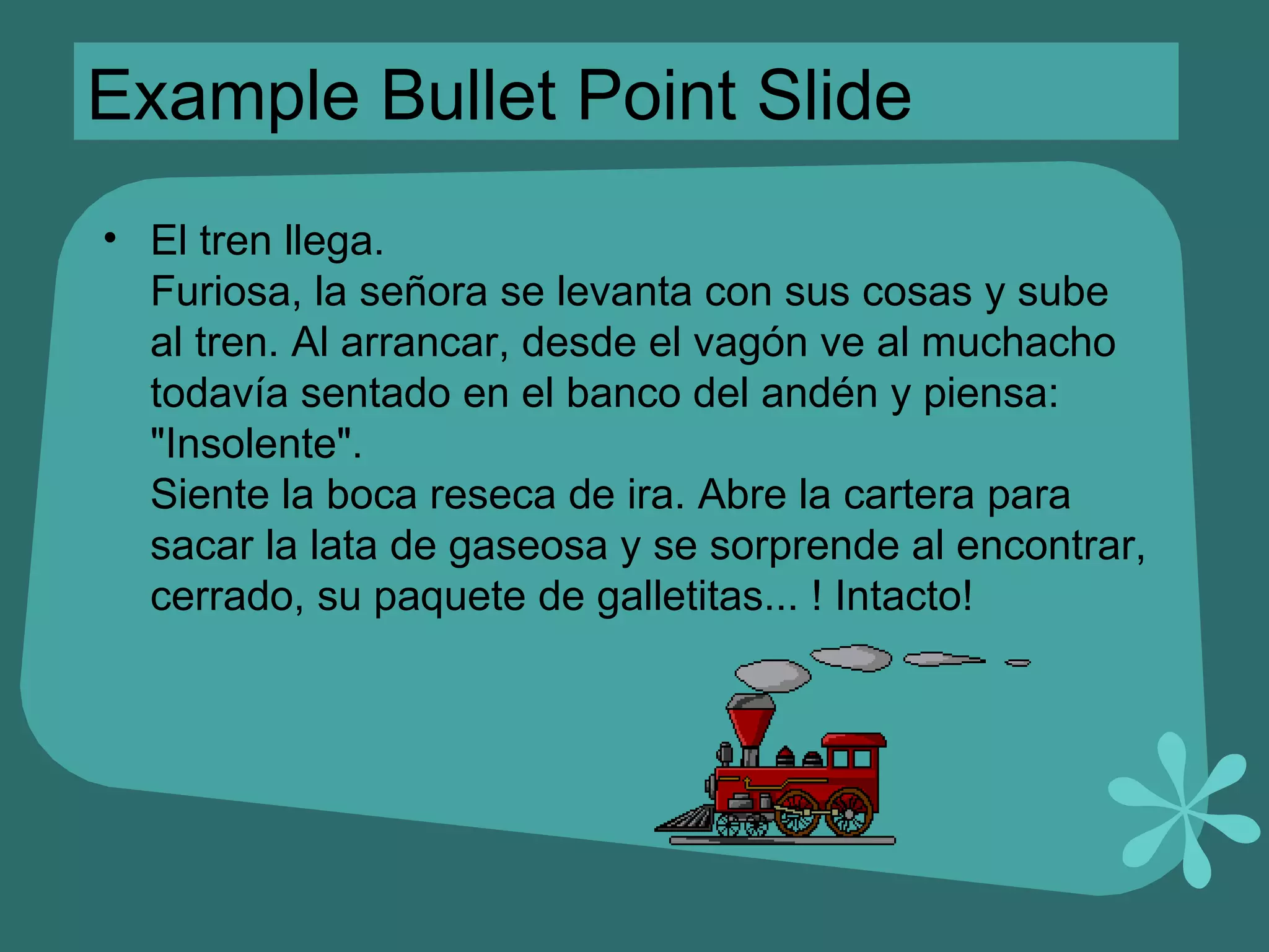Example Bullet Point Slide El tren llega. Furiosa, la señora se levanta con sus cosas y sube al tren. Al arrancar, desde el vagón ve al muchacho todavía sentado en el banco del andén y piensa:  &quot;Insolente&quot;. Siente la boca reseca de ira. Abre la cartera para sacar la lata de gaseosa y se sorprende al encontrar, cerrado, su paquete de galletitas... ! Intacto! 
