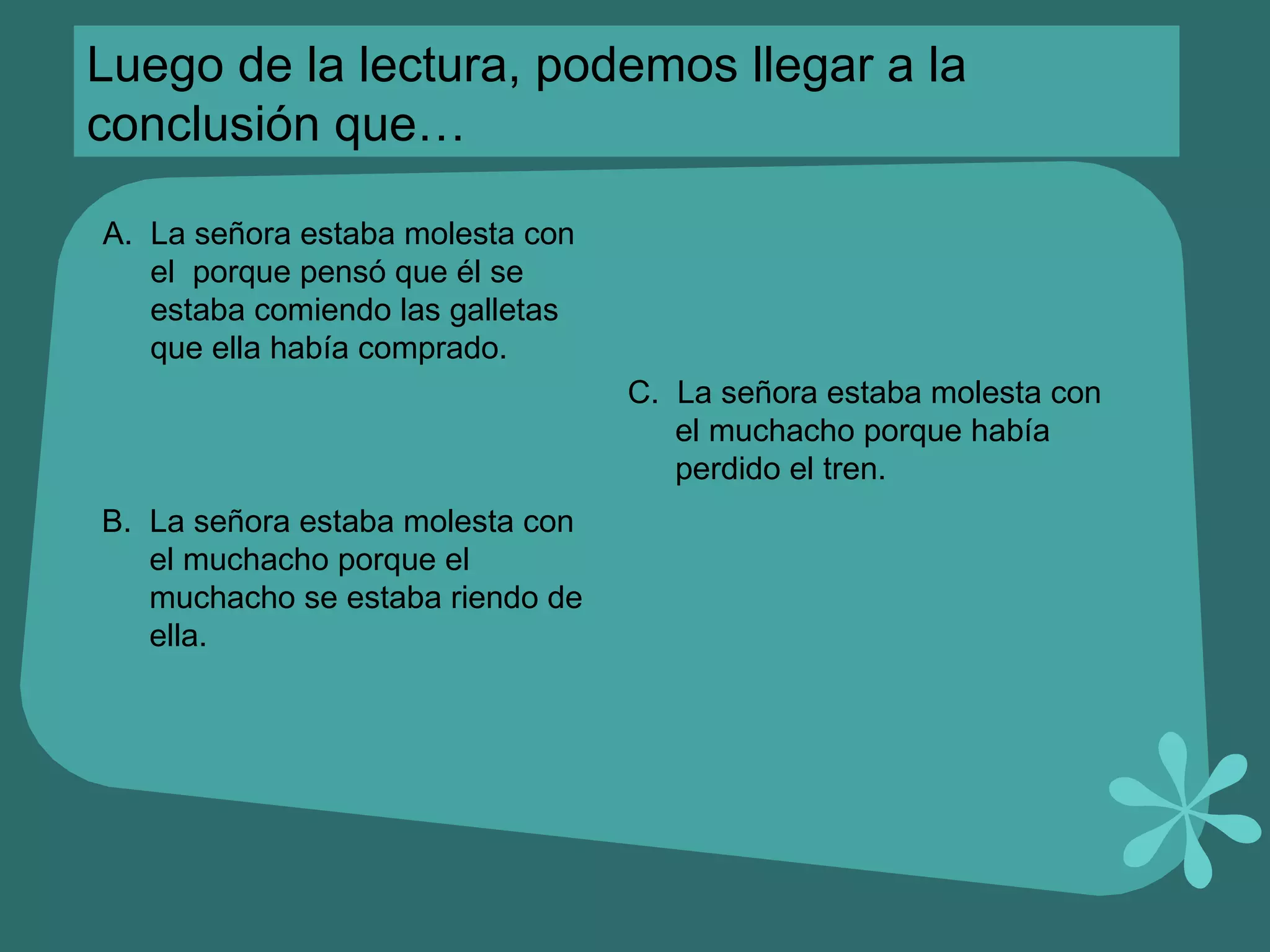 Luego de la lectura, podemos llegar a la conclusión que… A.  La señora estaba molesta con el  porque pensó que él se estaba comiendo las galletas que ella había comprado. B.  La señora estaba molesta con el muchacho porque el muchacho se estaba riendo de ella. C.  La señora estaba molesta con el muchacho porque había perdido el tren. 