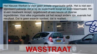 Conclusion Het Nieuwe Werken – januari 201010Het Nieuwe Werken is voor geen enkele organisatie gelijk. Het is niet een standaard pakketje dat je bij de supermarkt koopt en even klaarmaakt. Het is een maatwerk recept, opgebouwd uit een keuze uit diverse ingrediënten. Voor elke organisatie zal het recept anders zijn, evenals het resultaat. Dat is geen waarde oordeel, dat is realiteit. WASSTRAAT