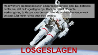 Conclusion Het Nieuwe Werken – januari 20106Medewerkers en managers zien elkaar niet meer elke dag. Dat betekent echter niet dat ze losgeslagen zijn. Door de meest efficiënte werkomgeving te kiezen voor de verschillende onderdelen van je werk ontstaat juist meer ruimte voor echt contact. LOSGESLAGEN