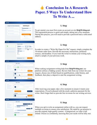 👍Conclusion In A Research
Paper. 5 Ways To Understand How
To Write A ...
1. Step
To get started, you must first create an account on site HelpWriting.net.
The registration process is quick and simple, taking just a few moments.
During this process, you will need to provide a password and a valid email
address.
2. Step
In order to create a "Write My Paper For Me" request, simply complete the
10-minute order form. Provide the necessary instructions, preferred
sources, and deadline. If you want the writer to imitate your writing style,
attach a sample of your previous work.
3. Step
When seeking assignment writing help from HelpWriting.net, our
platform utilizes a bidding system. Review bids from our writers for your
request, choose one of them based on qualifications, order history, and
feedback, then place a deposit to start the assignment writing.
4. Step
After receiving your paper, take a few moments to ensure it meets your
expectations. If you're pleased with the result, authorize payment for the
writer. Don't forget that we provide free revisions for our writing services.
5. Step
When you opt to write an assignment online with us, you can request
multiple revisions to ensure your satisfaction. We stand by our promise to
provide original, high-quality content - if plagiarized, we offer a full
refund. Choose us confidently, knowing that your needs will be fully met.
👍Conclusion In A Research Paper. 5 Ways To Understand How To Write A ... 👍Conclusion In A Research
Paper. 5 Ways To Understand How To Write A ...
 