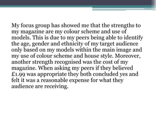 My focus group has showed me that the strengths to
my magazine are my colour scheme and use of
models. This is due to my peers being able to identify
the age, gender and ethnicity of my target audience
only based on my models within the main image and
my use of colour scheme and house style. Moreover,
another strength recognised was the cost of my
magazine. When asking my peers if they believed
£1.99 was appropriate they both concluded yes and
felt it was a reasonable expense for what they
audience are receiving.
 