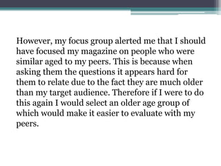 However, my focus group alerted me that I should
have focused my magazine on people who were
similar aged to my peers. This is because when
asking them the questions it appears hard for
them to relate due to the fact they are much older
than my target audience. Therefore if I were to do
this again I would select an older age group of
which would make it easier to evaluate with my
peers.
 