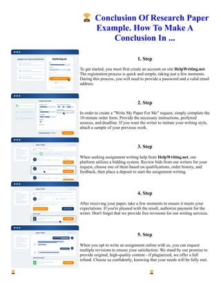 🏆Conclusion Of Research Paper
Example. How To Make A
Conclusion In ...
1. Step
To get started, you must first create an account on site HelpWriting.net.
The registration process is quick and simple, taking just a few moments.
During this process, you will need to provide a password and a valid email
address.
2. Step
In order to create a "Write My Paper For Me" request, simply complete the
10-minute order form. Provide the necessary instructions, preferred
sources, and deadline. If you want the writer to imitate your writing style,
attach a sample of your previous work.
3. Step
When seeking assignment writing help from HelpWriting.net, our
platform utilizes a bidding system. Review bids from our writers for your
request, choose one of them based on qualifications, order history, and
feedback, then place a deposit to start the assignment writing.
4. Step
After receiving your paper, take a few moments to ensure it meets your
expectations. If you're pleased with the result, authorize payment for the
writer. Don't forget that we provide free revisions for our writing services.
5. Step
When you opt to write an assignment online with us, you can request
multiple revisions to ensure your satisfaction. We stand by our promise to
provide original, high-quality content - if plagiarized, we offer a full
refund. Choose us confidently, knowing that your needs will be fully met.
🏆Conclusion Of Research Paper Example. How To Make A Conclusion In ... 🏆Conclusion Of Research Paper
Example. How To Make A Conclusion In ...
 