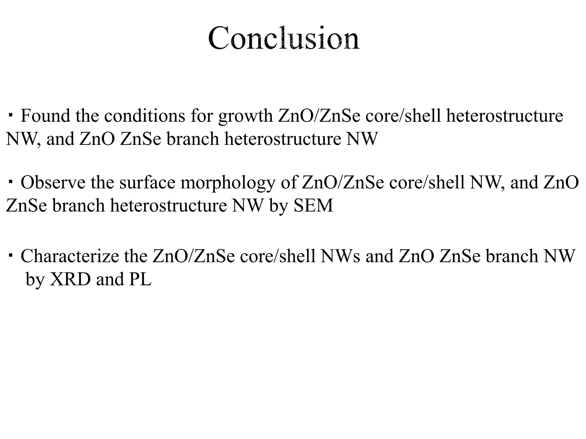 ・ Characterize the ZnO/ZnSe core/shell NWs and ZnO ZnSe branch NW
by XRD and PL
・ Observe the surface morphology of ZnO/ZnSe core/shell NW, and ZnO
ZnSe branch heterostructure NW by SEM
・ Found the conditions for growth ZnO/ZnSe core/shell heterostructure
NW, and ZnO ZnSe branch heterostructure NW
 