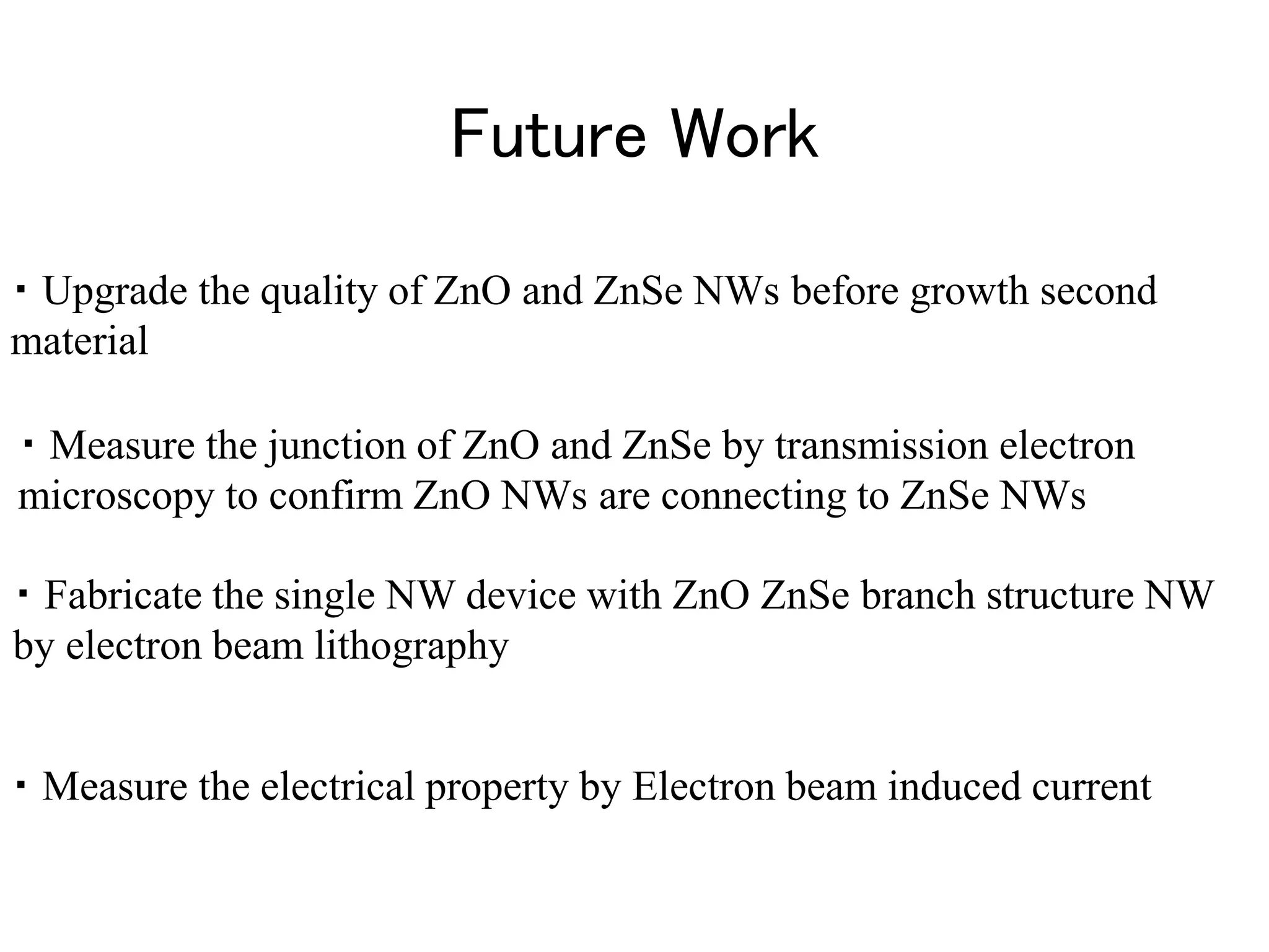 Future Work
・ Measure the electrical property by Electron beam induced current
・ Fabricate the single NW device with ZnO ZnSe branch structure NW
by electron beam lithography
・ Upgrade the quality of ZnO and ZnSe NWs before growth second
material
・ Measure the junction of ZnO and ZnSe by transmission electron
microscopy to confirm ZnO NWs are connecting to ZnSe NWs
 