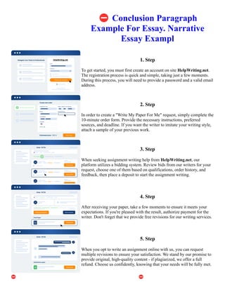 ⛔Conclusion Paragraph
Example For Essay. Narrative
Essay Exampl
1. Step
To get started, you must first create an account on site HelpWriting.net.
The registration process is quick and simple, taking just a few moments.
During this process, you will need to provide a password and a valid email
address.
2. Step
In order to create a "Write My Paper For Me" request, simply complete the
10-minute order form. Provide the necessary instructions, preferred
sources, and deadline. If you want the writer to imitate your writing style,
attach a sample of your previous work.
3. Step
When seeking assignment writing help from HelpWriting.net, our
platform utilizes a bidding system. Review bids from our writers for your
request, choose one of them based on qualifications, order history, and
feedback, then place a deposit to start the assignment writing.
4. Step
After receiving your paper, take a few moments to ensure it meets your
expectations. If you're pleased with the result, authorize payment for the
writer. Don't forget that we provide free revisions for our writing services.
5. Step
When you opt to write an assignment online with us, you can request
multiple revisions to ensure your satisfaction. We stand by our promise to
provide original, high-quality content - if plagiarized, we offer a full
refund. Choose us confidently, knowing that your needs will be fully met.
⛔Conclusion Paragraph Example For Essay. Narrative Essay Exampl ⛔Conclusion Paragraph Example For
Essay. Narrative Essay Exampl
 
