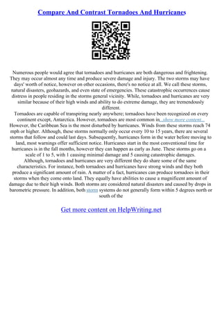 Compare And Contrast Tornadoes And Hurricanes
Numerous people would agree that tornadoes and hurricanes are both dangerous and frightening.
They may occur almost any time and produce severe damage and injury. The two storms may have
days' worth of notice, however on other occasions, there's no notice at all. We call these storms,
natural disasters, geohazards, and even state of emergencies. These catastrophic occurrences cause
distress in people residing in the storms general vicinity. While, tornadoes and hurricanes are very
similar because of their high winds and ability to do extreme damage, they are tremendously
different.
Tornadoes are capable of transpiring nearly anywhere; tornadoes have been recognized on every
continent except, Antarctica. However, tornadoes are most common in...show more content...
However, the Caribbean Sea is the most disturbed by hurricanes. Winds from these storms reach 74
mph or higher. Although, these storms normally only occur every 10 to 15 years, there are several
storms that follow and could last days. Subsequently, hurricanes form in the water before moving to
land, most warnings offer sufficient notice. Hurricanes start in the most conventional time for
hurricanes is in the fall months, however they can happen as early as June. These storms go on a
scale of 1 to 5, with 1 causing minimal damage and 5 causing catastrophic damages.
Although, tornadoes and hurricanes are very different they do share some of the same
characteristics. For instance, both tornadoes and hurricanes have strong winds and they both
produce a significant amount of rain. A matter of a fact, hurricanes can produce tornadoes in their
storms when they come onto land. They equally have abilities to cause a magnificent amount of
damage due to their high winds. Both storms are considered natural disasters and caused by drops in
barometric pressure. In addition, both storm systems do not generally form within 5 degrees north or
south of the
Get more content on HelpWriting.net
 