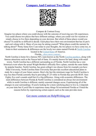 Compare And Contrast Two Places
Compare & Contrast Essay
Imagine two places where you could choose with the outcome of receiving new life experiences.
You could choose two places that have different settings, where you could visit for vacation or
simply choose to live there depending on your decision. But which of these places would you
choose? It could be so difficult to decide. Each place have their own environment that has its pro's
and con's along with it. Many of you may be asking yourself "What places could the narrator be
talking about?" Pretty funny how I can relate to your thoughts, the two places we have come too, to
listen to their seminaries & differences are the lovely two states named Florida & North Carolina
located in the United States of America.
Florida,...show more content...
North Carolina is home for a famous NFL team known as the North Carolina panthers, along with
famous attractions such as the Nascar hall of fame. It's mainly known for land, along with small
towns. North Carolina has a different surrounding as of Florida. North Carolina has a very
historical event where the actual Wright Brother's officially flew a plane, outside the outer banks
by popular beaches. North Carolina, has great college's too choose from for example you have
Duke University, North Carolina State University that provide excellent educational plans to
study for a major of your future careers. Here's the fact the minimum wage for North Carolina is
way less then Florida currently they're providing $7.25 while in Florida they provide $8.05. Sure
Eighty five cent's sounds small but it's a big difference. Along with economic differences. The
main differences between Florida & North Carolina is considered an always hot environment
while in north Carolina is different, mainly seasonal changes occur, Experiencing all of the
changes in your surroundings. If you're looking for a more satisfying place to live in, it depends
on your taste but if you'd like to experience many things I'd recommend Florida as I listed the
reasons before by experiencing certain aspects such as the state provides more
Get more content on HelpWriting.net
 