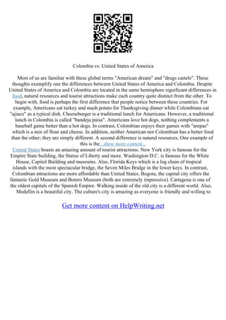 Colombia vs. United States of America
Most of us are familiar with these global terms "American dream" and "drugs cartels". These
thoughts exemplify one the differences between United States of America and Colombia. Despite
United States of America and Colombia are located in the same hemisphere significant differences in
food, natural resources and tourist attractions make each country quite distinct from the other. To
begin with, food is perhaps the first difference that people notice between these countries. For
example, Americans eat turkey and mash potato for Thanksgiving dinner while Colombians eat
"ajiaco" as a typical dish. Cheeseburger is a traditional lunch for Americans. However, a traditional
lunch in Colombia is called "bandeja paisa". Americans love hot dogs, nothing complements a
baseball game better than a hot dogs. In contrast, Colombian enjoys their games with "arepas"
which is a mix of flour and cheese. In addition, neither American nor Colombian has a better food
than the other; they are simply different. A second difference is natural resources. One example of
this is the...show more content...
United States boasts an amazing amount of tourist attractions. New York city is famous for the
Empire State building, the Statue of Liberty and more. Washington D.C. is famous for the White
House, Capitol Building and museums. Also, Florida Keys which is a log chain of tropical
islands with the most spectacular bridge, the Seven Miles Bridge in the lower keys. In contrast,
Colombian attractions are more affordable than United States. Bogota, the capital city offers the
fantastic Gold Museum and Botero Museum (both are extremely impressive). Cartagena is one of
the oldest capitals of the Spanish Empire. Walking inside of the old city is a different world. Also,
Medellin is a beautiful city. The culture's city is amazing as everyone is friendly and willing to
Get more content on HelpWriting.net
 