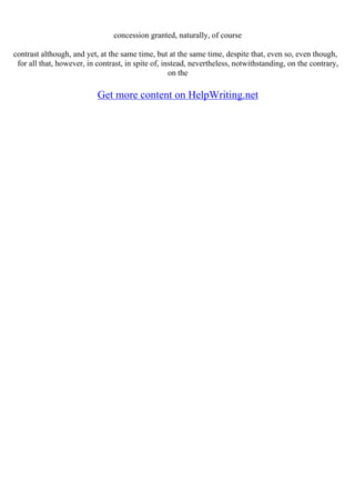 concession granted, naturally, of course
contrast although, and yet, at the same time, but at the same time, despite that, even so, even though,
for all that, however, in contrast, in spite of, instead, nevertheless, notwithstanding, on the contrary,
on the
Get more content on HelpWriting.net
 