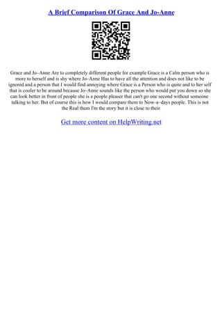 A Brief Comparison Of Grace And Jo-Anne
Grace and Jo–Anne Are to completely different people for example Grace is a Calm person who is
more to herself and is shy where Jo–Anne Has to have all the attention and does not like to be
ignored and a person that I would find annoying where Grace is a Person who is quite and to her self
that is cooler to be around because Jo–Anne sounds like the person who would put you down so she
can look better in front of people she is a people pleaser that can't go one second without someone
talking to her. But of course this is how I would compare them to Now–a–days people. This is not
the Real them I'm the story but it is close to their
Get more content on HelpWriting.net
 