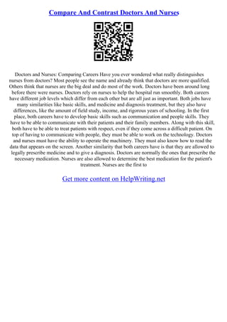 Compare And Contrast Doctors And Nurses
Doctors and Nurses: Comparing Careers Have you ever wondered what really distinguishes
nurses from doctors? Most people see the name and already think that doctors are more qualified.
Others think that nurses are the big deal and do most of the work. Doctors have been around long
before there were nurses. Doctors rely on nurses to help the hospital run smoothly. Both careers
have different job levels which differ from each other but are all just as important. Both jobs have
many similarities like basic skills, and medicine and diagnosis treatment, but they also have
differences, like the amount of field study, income, and rigorous years of schooling. In the first
place, both careers have to develop basic skills such as communication and people skills. They
have to be able to communicate with their patients and their family members. Along with this skill,
both have to be able to treat patients with respect, even if they come across a difficult patient. On
top of having to communicate with people, they must be able to work on the technology. Doctors
and nurses must have the ability to operate the machinery. They must also know how to read the
data that appears on the screen. Another similarity that both careers have is that they are allowed to
legally prescribe medicine and to give a diagnosis. Doctors are normally the ones that prescribe the
necessary medication. Nurses are also allowed to determine the best medication for the patient's
treatment. Nurses are the first to
Get more content on HelpWriting.net
 