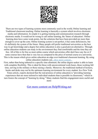 There are two types of learning systems most commonly used in the world, Online learning and
Traditional classroom teaching. Online learning is basically a system which involves electronic
media and information. In simple it is getting training and communication research through
electronic media. It would not be wrong to call online learning, the 'future of education'. Online
learning does have some weak points, but the solutions that have been provided are more than
enough to cover up the cons. Online learning system is not perfect, it has some deficiencies, but
it's definitely the system of the future. Many people still prefer traditional universities as the best
way to get knowledge and a degree but online education is also a good proven alternative. Through
online education students can study in the environment they find comfortable and the time they are
free. All of this is for free as most online course which universities offer don't have any fee or if
some courses have then that is very less as compared to the price of normal course at a university.
This is the reason which gives online education an edge over traditional classroom learning. By using
online education students can...show more content...
First, rather than being tethered to a specific time allotment, the online degree seeker is able to learn
with complete flexibility. This is ideal for those with unconventional work hours, those working full
time, serving in the military or those raising a family. Moreover, the traditional method of lectures,
books and desks may not be the optimum learning environment for every student. In a New York
Times article, experts declared that the real promise of online education is "providing learning
experiences that are more tailored to individual students than is possible in classrooms," which in
turn fosters the concept of "learning by doing." Many students find this engagement more useful and
more
Get more content on HelpWriting.net
 