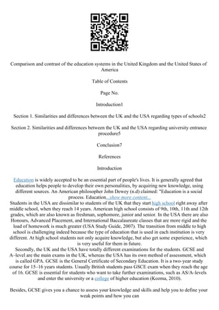 Comparison and contrast of the education systems in the United Kingdom and the United States of
America
Table of Contents
Page No.
Introduction1
Section 1. Similarities and differences between the UK and the USA regarding types of schools2
Section 2. Similarities and differences between the UK and the USA regarding university entrance
procedure5
Conclusion7
References
Introduction
Education is widely accepted to be an essential part of people's lives. It is generally agreed that
education helps people to develop their own personalities, by acquiring new knowledge, using
different sources. An American philosopher John Dewey (n.d) claimed: "Education is a social
process. Education...show more content...
Students in the USA are dissimilar to students of the UK that they start high school right away after
middle school, when they reach 14 years. American high school consists of 9th, 10th, 11th and 12th
grades, which are also known as freshman, sophomore, junior and senior. In the USA there are also
Honours, Advanced Placement, and International Baccalaureate classes that are more rigid and the
load of homework is much greater (USA Study Guide, 2007). The transition from middle to high
school is challenging indeed because the type of education that is used in each institution is very
different. At high school students not only acquire knowledge, but also get some experience, which
is very useful for them in future.
Secondly, the UK and the USA have totally different examinations for the students. GCSE and
A–level are the main exams in the UK, whereas the USA has its own method of assessment, which
is called GPA. GCSE is the General Certificate of Secondary Education. It is a two–year study
course for 15–16 years students. Usually British students pass GSCE exam when they reach the age
of 16. GCSE is essential for students who want to take further examinations, such as AS/A–levels
and enter the university or a college of higher education (Kozma, 2010).
Besides, GCSE gives you a chance to assess your knowledge and skills and help you to define your
weak points and how you can
 