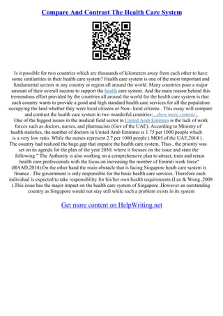 Compare And Contrast The Health Care System
Is it possible for two countries which are thousands of kilometers away from each other to have
some similarities in their health care system? Health care system is one of the most important and
fundamental sectors in any country or region all around the world. Many countries pour a major
amount of their overall income to support the health care system. And the main reason behind this
tremendous effort provided by the countries all around the world for the health care system is that
each country wants to provide a good and high standard health care services for all the population
occupying the land whether they were local citizens or Non– local citizens . This essay will compare
and contrast the health care system in two wonderful countries:...show more content...
One of the biggest issues in the medical field sector in United Arab Emirates is the lack of work
forces such as doctors, nurses, and pharmacists (Gov of the UAE). According to Ministry of
health statistics, the number of doctors in United Arab Emirates is 1.75 per 1000 people which
is a very low ratio. While the nurses represent 2.7 per 1000 people ( MOH of the UAE,2014 ) .
The country had realized the huge gap that impaire the health care system. Thus , the priority was
set on its agenda for the plan of the year 2030. where it focuses on the issue and state the
following " The Authority is also working on a comprehensive plan to attract, train and retain
health care professionals with the focus on increasing the number of Emirati work force"
(HAAD,2014).On the other hand the main obstacle that is facing Singapore heath care system is
finance . The government is only responsible for the basic health care services. Therefore each
individual is expected to take responsibility for his/her own health requirements (Lee & Wong ,2008
).This issue has the major impact on the health care system of Singapore .However an outstanding
country as Singapore would not stay still while such a problem exists in its system
Get more content on HelpWriting.net
 