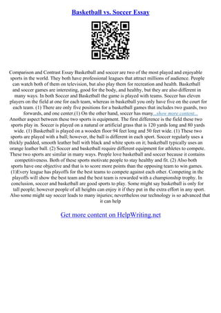 Basketball vs. Soccer Essay
Comparison and Contrast Essay Basketball and soccer are two of the most played and enjoyable
sports in the world. They both have professional leagues that attract millions of audience. People
can watch both of them on television, but also play them for recreation and health. Basketball
and soccer games are interesting, good for the body, and healthy, but they are also different in
many ways. In both Soccer and Basketball the game is played with teams. Soccer has eleven
players on the field at one for each team, whereas in basketball you only have five on the court for
each team. (1) There are only five positions for a basketball games that includes two guards, two
forwards, and one center.(1) On the other hand, soccer has many...show more content...
Another aspect between these two sports is equipment. The first difference is the field these two
sports play in. Soccer is played on a natural or artificial grass that is 120 yards long and 80 yards
wide. (1) Basketball is played on a wooden floor 94 feet long and 50 feet wide. (1) These two
sports are played with a ball; however, the ball is different in each sport. Soccer regularly uses a
thickly padded, smooth leather ball with black and white spots on it; basketball typically uses an
orange leather ball. (2) Soccer and basketball require different equipment for athletes to compete.
These two sports are similar in many ways. People love basketball and soccer because it contains
competitiveness. Both of these sports motivate people to stay healthy and fit. (2) Also both
sports have one objective and that is to score more points than the opposing team to win games.
(1)Every league has playoffs for the best teams to compete against each other. Competing in the
playoffs will show the best team and the best team is rewarded with a championship trophy. In
conclusion, soccer and basketball are good sports to play. Some might say basketball is only for
tall people; however people of all heights can enjoy it if they put in the extra effort in any sport.
Also some might say soccer leads to many injuries; nevertheless our technology is so advanced that
it can help
Get more content on HelpWriting.net
 