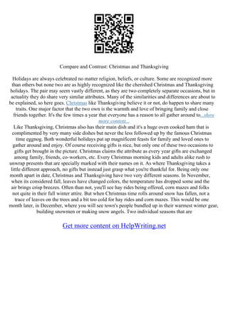 Compare and Contrast: Christmas and Thanksgiving
Holidays are always celebrated no matter religion, beliefs, or culture. Some are recognized more
than others but none two are as highly recognized like the cherished Christmas and Thanksgiving
holidays. The pair may seem vastly different, as they are two completely separate occasions, but in
actuality they do share very similar attributes. Many of the similarities and differences are about to
be explained, so here goes. Christmas like Thanksgiving believe it or not, do happen to share many
traits. One major factor that the two own is the warmth and love of bringing family and close
friends together. It's the few times a year that everyone has a reason to all gather around to...show
more content...
Like Thanksgiving, Christmas also has their main dish and it's a huge oven cooked ham that is
complimented by very many side dishes but never the less followed up by the famous Christmas
time eggnog. Both wonderful holidays put up magnificent feasts for family and loved ones to
gather around and enjoy. Of course receiving gifts is nice, but only one of these two occasions to
gifts get brought in the picture. Christmas claims the attribute as every year gifts are exchanged
among family, friends, co–workers, etc. Every Christmas morning kids and adults alike rush to
unwrap presents that are specially marked with their names on it. As where Thanksgiving takes a
little different approach, no gifts but instead just grasp what you're thankful for. Being only one
month apart in date, Christmas and Thanksgiving have two very different seasons. In November,
when its considered fall, leaves have changed colors, the temperature has dropped some and the
air brings crisp breezes. Often than not, you'll see hay rides being offered, corn mazes and folks
not quite in their full winter attire. But when Christmas time rolls around snow has fallen, not a
trace of leaves on the trees and a bit too cold for hay rides and corn mazes. This would be one
month later, in December, where you will see town's people bundled up in their warmest winter gear,
building snowmen or making snow angels. Two individual seasons that are
Get more content on HelpWriting.net
 