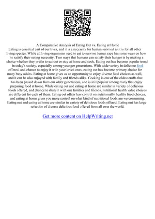 A Comparative Analysis of Eating Out vs. Eating at Home
Eating is essential part of our lives, and it is a necessity for human survival as it is for all other
living species. While all living organisms need to eat to survive human race has more ways on how
to satisfy their eating necessity. Two ways that humans can satisfy their hunger is by making a
choice whether they prefer to eat out or stay at home and cook. Eating out has become popular trend
in today's society, especially among younger generations. With wide variety in deliciousfood
offered, and chance to enjoy it with your loved ones, eating out has become primary choice for
many busy adults. Eating at home gives us an opportunity to enjoy diverse food choices as well,
and it can be also enjoyed with family and friends alike. Cooking is one of the oldest crafts that
has been passed down from our older generations, and is still popular among many that enjoy
preparing food at home. While eating out and eating at home are similar in variety of delicious
foods offered, and chance to share it with our families and friends, nutritional health value choices
are different for each of them. Eating out offers less control on nutritionally healthy food choices,
and eating at home gives you more control on what kind of nutritional foods are we consuming.
Eating out and eating at home are similar in variety of delicious foods offered. Eating out has large
selection of diverse delicious food offered from all over the world.
Get more content on HelpWriting.net
 