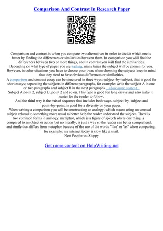 Comparison And Contrast In Research Paper
Comparison and contrast is when you compare two alternatives in order to decide which one is
better by finding the differences or similarities between them. In comparison you will find the
differences between two or more things, and in contrast you will find the similarities.
Depending on what type of paper you are writing, many times the subject will be chosen for you.
However, in other situations you have to choose your own; when choosing the subjects keep in mind
that they need to have obvious differences or similarities.
A comparison and contrast essay can be structured in three ways: subject–by–subject, that is good for
short essays; separating the subjects in different paragraphs, for example: write the subject A in one
or two paragraphs and subject B in the next paragraphs....show more content...
Subject A point 2, subject B, point 2 and so on. This type is good for long essays and also make it
easier for the reader to follow.
And the third way is the mixed sequence that includes both ways, subject–by–subject and
point–by–point, is good for a diversity on your paper.
When writing a comparison you will be constructing an analogy, which means using an unusual
subject related to something more usual to better help the reader understand the subject. There is
two common forms in analogy: metaphor, which is a figure of speech where one thing is
compared to an object or action but no literally, is just a way so the reader can better comprehend,
and simile that differs from metaphor because of the use of the words ''like'' or ''as'' when comparing,
for example: my internet today is slow like a snail.
Neat People vs. Sloppy
Get more content on HelpWriting.net
 