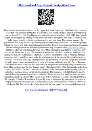 Ellis Island and Angel Island Immigration Essay
Ellis Island is a small island located in the Upper New York Bay. Angel Island is the largest island
in the San Francisco Bay in the state of California. Ellis Island served as a national immigration
station from 1892–1924. Angel Island was an immigration station from 1910–1940. Both Islands
helped America grow by opening their doors to the world. Immigrants who came to America now
had a chance to achieve their own dreams and to start new lives. The country was new, the
government was rising up and it gave immigrants an opportunity to succeed. Life was still going to
be hard but people now had a chance to accomplish their dreams. Some immigrants came to America
because other governments were failing or because they saw potential in...show more content...
In the book Life on Ellis Island, Rebman says, "Most immigrants could afford to purchase only
steerage, or third–class, tickets. The steerage area comprised the decks below sea level where the
steering mechanisms were located" (Rebman, 18). It was not cheap to come to America. Some of
immigrants had to sacrifice a lot to make the trip but they took the risk that life would be better in
America. Ellis Island and Angel Island presented an opportunity for success. People that wouldn't
normally have a chance to succeed got to come to America and start a new life. Carl L Bankston
talks about the travel to Ellis Island, "Doctors took one glance while immigrants go to the second
floor. This was known as the "Six–Second exam" (Bankston, Carl L, 179). Rebman also talks about
Coded Chalk Marks, she says, "A chalk mark drawn on the shoulder of an immigrant's jacket or
on his lapel indicated a wide variety of abnormalities. This system of coded chalk marks quickly
identified immigrants needing further examination. Illness and medical problems were the most
frequent causes of deportation. More than a dozen letters were used to indicate possible problems;
for example, B: back, CT: trachoma, E: eyes, H: heart, L: lameness, Pg: pregnancy, Sc: scalp, X:
suspected mental illness (a circled X meant definite signs of mental disease had been observed)"
(Rebman, 24). There were a lot of problems with the boat travel, environmental changes, and
Get more content on HelpWriting.net
 
