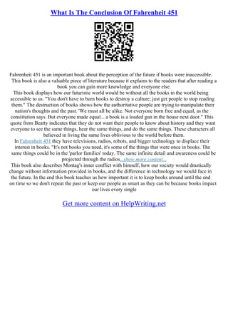 What Is The Conclusion Of Fahrenheit 451
Fahrenheit 451 is an important book about the perception of the future if books were inaccessible.
This book is also a valuable piece of literature because it explains to the readers that after reading a
book you can gain more knowledge and everyone else.
This book displays how our futuristic world would be without all the books in the world being
accessible to us. "You don't have to burn books to destroy a culture; just get people to stop reading
them." The destruction of books shows how the authoritative people are trying to manipulate their
nation's thoughts and the past. 'We must all be alike. Not everyone born free and equal, as the
constitution says. But everyone made equal... a book is a loaded gun in the house next door." This
quote from Beatty indicates that they do not want their people to know about history and they want
everyone to see the same things, hear the same things, and do the same things. These characters all
believed in living the same lives oblivious to the world before them.
In Fahrenheit 451 they have televisions, radios, robots, and bigger technology to displace their
interest in books. "It's not books you need, it's some of the things that were once in books. The
same things could be in the 'parlor families' today. The same infinite detail and awareness could be
projected through the radios...show more content...
This book also describes Montag's inner conflict with himself, how our society would drastically
change without information provided in books, and the difference in technology we would face in
the future. In the end this book teaches us how important it is to keep books around until the end
on time so we don't repeat the past or keep our people as smart as they can be because books impact
our lives every single
Get more content on HelpWriting.net
 