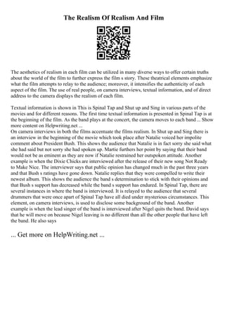 The Realism Of Realism And Film
The aesthetics of realism in each film can be utilized in many diverse ways to offer certain truths
about the world of the film to further express the film s story. These theatrical elements emphasize
what the film attempts to relay to the audience; moreover, it intensifies the authenticity of each
aspect of the film. The use of real people, on camera interviews, textual information, and of direct
address to the camera displays the realism of each film.
Textual information is shown in This is Spinal Tap and Shut up and Sing in various parts of the
movies and for different reasons. The first time textual information is presented in Spinal Tap is at
the beginning of the film. As the band plays at the concert, the camera moves to each band ... Show
more content on Helpwriting.net ...
On camera interviews in both the films accentuate the films realism. In Shut up and Sing there is
an interview in the beginning of the movie which took place after Natalie voiced her impolite
comment about President Bush. This shows the audience that Natalie is in fact sorry she said what
she had said but not sorry she had spoken up. Martie furthers her point by saying that their band
would not be as eminent as they are now if Natalie restrained her outspoken attitude. Another
example is when the Dixie Chicks are interviewed after the release of their new song Not Ready
to Make Nice. The interviewer says that public opinion has changed much in the past three years
and that Bush s ratings have gone down. Natalie replies that they were compelled to write their
newest album. This shows the audience the band s determination to stick with their opinions and
that Bush s support has decreased while the band s support has endured. In Spinal Tap, there are
several instances in where the band is interviewed. It is relayed to the audience that several
drummers that were once apart of Spinal Tap have all died under mysterious circumstances. This
element, on camera interviews, is used to disclose some background of the band. Another
example is when the lead singer of the band is interviewed after Nigel quits the band. David says
that he will move on because Nigel leaving is no different than all the other people that have left
the band. He also says
... Get more on HelpWriting.net ...
 
